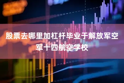 股票去哪里加杠杆毕业于解放军空军十四航空学校