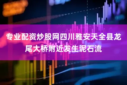 专业配资炒股网四川雅安天全县龙尾大桥附近发生泥石流