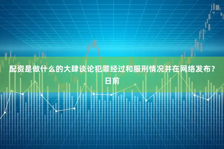 配资是做什么的大肆谈论犯罪经过和服刑情况并在网络发布？日前