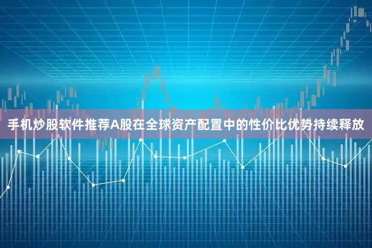 手机炒股软件推荐A股在全球资产配置中的性价比优势持续释放