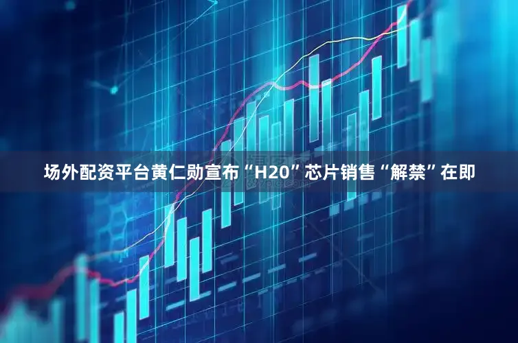 场外配资平台黄仁勋宣布“H20”芯片销售“解禁”在即
