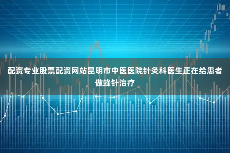 配资专业股票配资网站昆明市中医医院针灸科医生正在给患者做蜂针治疗