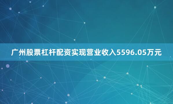 广州股票杠杆配资实现营业收入5596.05万元