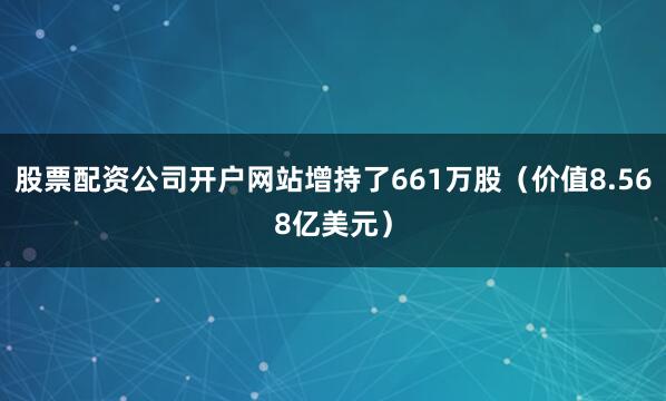 股票配资公司开户网站增持了661万股（价值8.568亿美元）